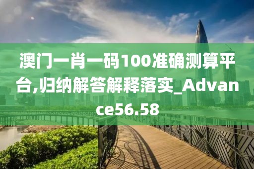 澳门一肖一码100准确测算平台,归纳解答解释落实_Advance56.58
