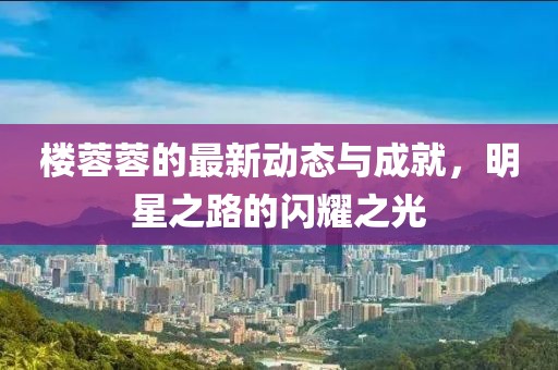 楼蓉蓉的最新动态与成就，明星之路的闪耀之光