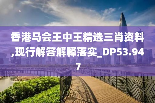 香港马会王中王精选三肖资料,现行解答解释落实_DP53.947