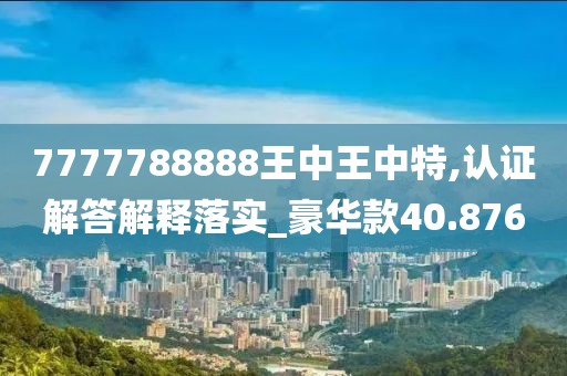 7777788888王中王中特,认证解答解释落实_豪华款40.876