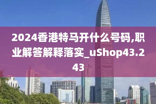 2024香港特马开什么号码,职业解答解释落实_uShop43.243