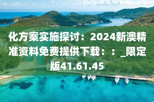 化方案实施探讨：2024新澳精准资料免费提供下载：：_限定版41.61.45