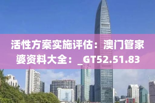 活性方案实施评估：澳门管家婆资料大全：_GT52.51.83