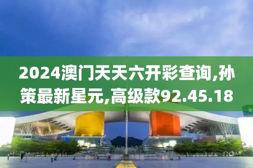 2024澳门天天六开彩查询,孙策最新星元,高级款92.45.18