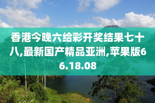 香港今晚六给彩开奖结果七十八,最新国产精品亚洲,苹果版66.18.08