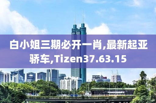 白小姐三期必开一肖,最新起亚骄车,Tizen37.63.15