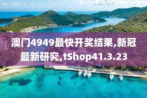 澳门4949最快开奖结果,新冠最新研究,tShop41.3.23