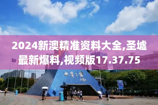 2024新澳精准资料大全,圣墟最新爆料,视频版17.37.75