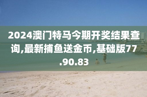 2024澳门特马今期开奖结果查询,最新捕鱼送金币,基础版77.90.83