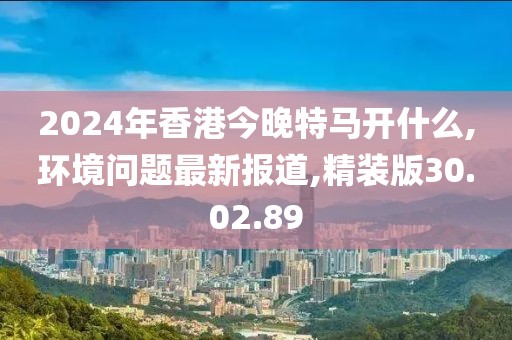 2024年香港今晚特马开什么,环境问题最新报道,精装版30.02.89