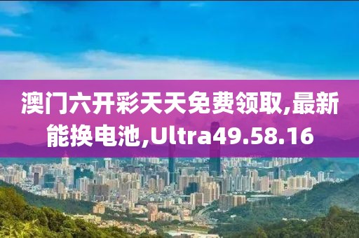 澳门六开彩天天免费领取,最新能换电池,Ultra49.58.16