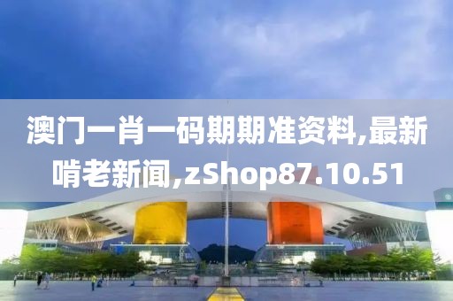 澳门一肖一码期期准资料,最新啃老新闻,zShop87.10.51