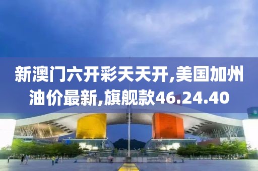 新澳门六开彩天天开,美国加州油价最新,旗舰款46.24.40