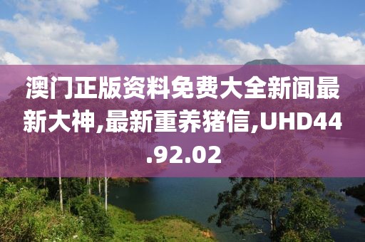 澳门正版资料免费大全新闻最新大神,最新重养猪信,UHD44.92.02