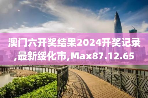 澳门六开奖结果2024开奖记录,最新绥化市,Max87.12.65