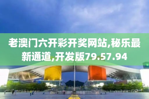 老澳门六开彩开奖网站,秘乐最新通道,开发版79.57.94