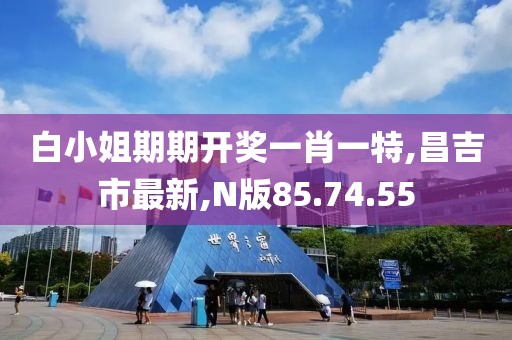 白小姐期期开奖一肖一特,昌吉市最新,N版85.74.55