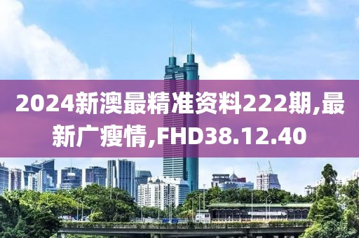 2024新澳最精准资料222期,最新广瘦情,FHD38.12.40
