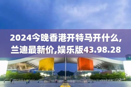 2024今晚香港开特马开什么,兰迪最新价,娱乐版43.98.28