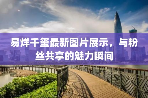 易烊千玺最新图片展示，与粉丝共享的魅力瞬间