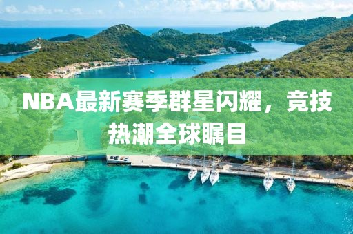 NBA最新赛季群星闪耀，竞技热潮全球瞩目