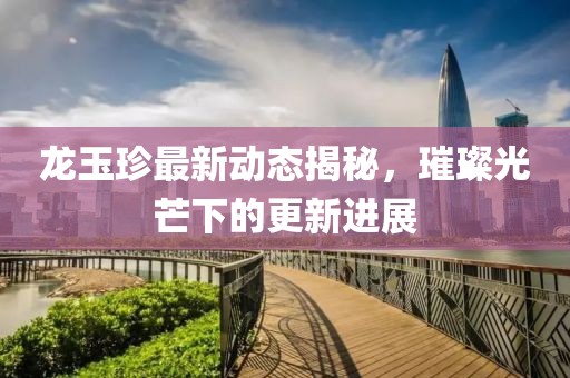 龙玉珍最新动态揭秘，璀璨光芒下的更新进展