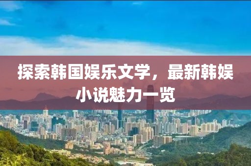 探索韩国娱乐文学，最新韩娱小说魅力一览
