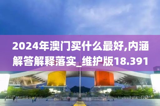 2024年澳门买什么最好,内涵解答解释落实_维护版18.391