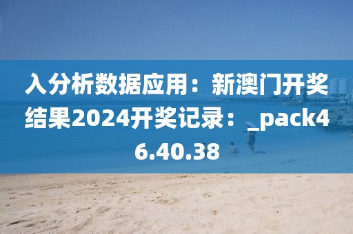 入分析数据应用：新澳门开奖结果2024开奖记录：_pack46.40.38