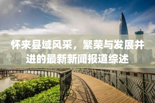 怀来县域风采，繁荣与发展并进的最新新闻报道综述