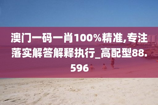 澳门一码一肖100%精准,专注落实解答解释执行_高配型88.596