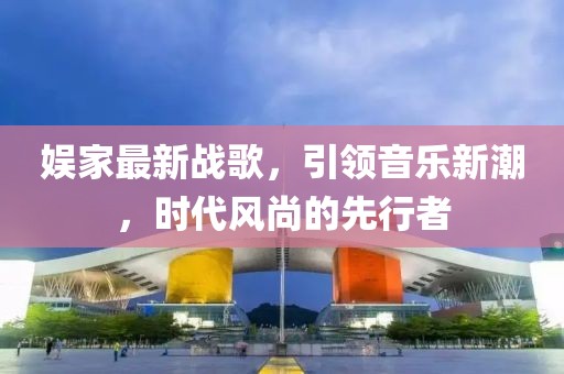 娱家最新战歌，引领音乐新潮，时代风尚的先行者