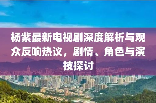 杨紫最新电视剧深度解析与观众反响热议，剧情、角色与演技探讨