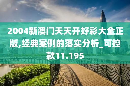 2004新澳门天天开好彩大全正版,经典案例的落实分析_可控款11.195